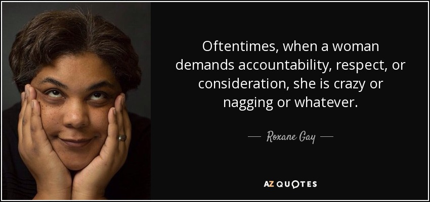 Oftentimes, when a woman demands accountability, respect, or consideration, she is crazy or nagging or whatever. - Roxane Gay