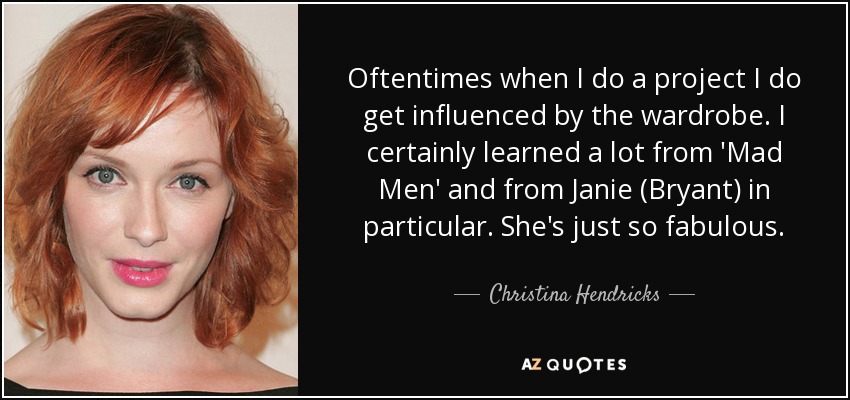 Oftentimes when I do a project I do get influenced by the wardrobe. I certainly learned a lot from 'Mad Men' and from Janie (Bryant) in particular. She's just so fabulous. - Christina Hendricks
