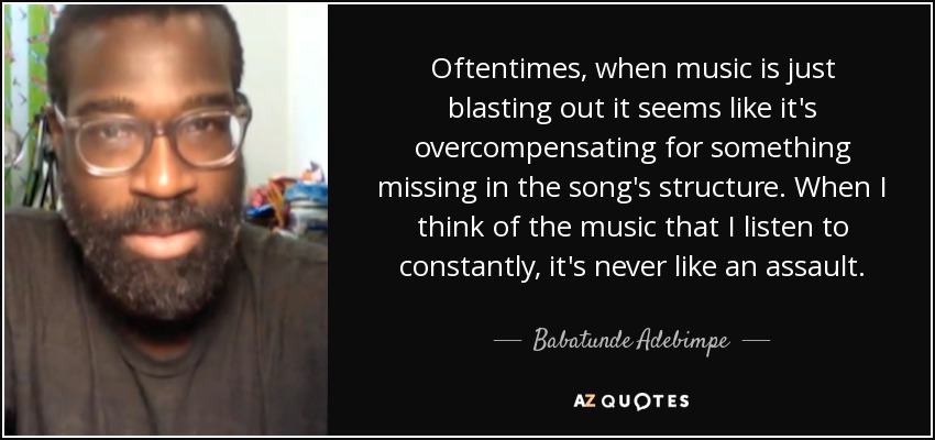 Oftentimes, when music is just blasting out it seems like it's overcompensating for something missing in the song's structure. When I think of the music that I listen to constantly, it's never like an assault. - Babatunde Adebimpe