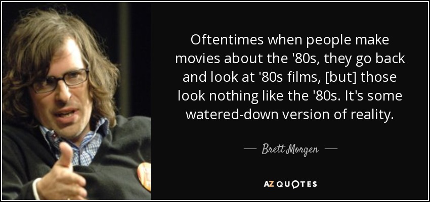 Oftentimes when people make movies about the '80s, they go back and look at '80s films, [but] those look nothing like the '80s. It's some watered-down version of reality. - Brett Morgen