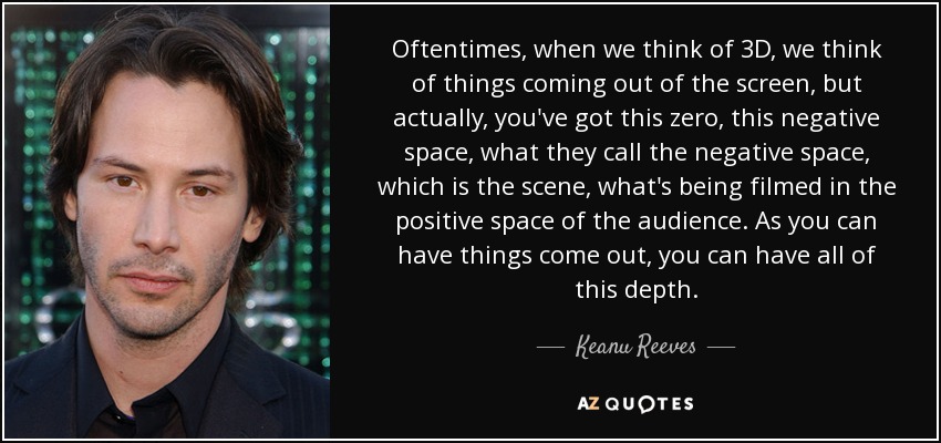 Oftentimes, when we think of 3D, we think of things coming out of the screen, but actually, you've got this zero, this negative space, what they call the negative space, which is the scene, what's being filmed in the positive space of the audience. As you can have things come out, you can have all of this depth. - Keanu Reeves