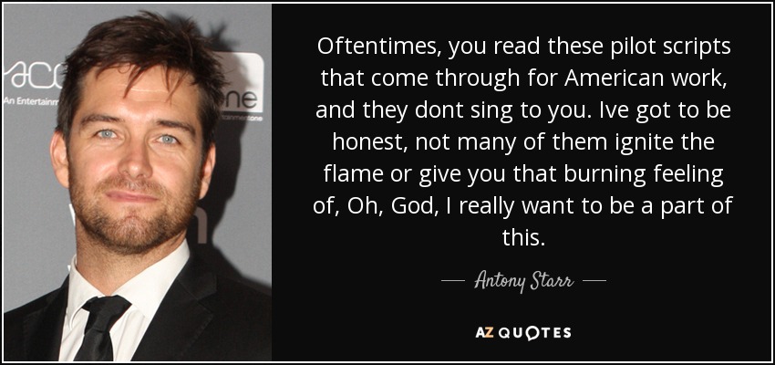 Oftentimes, you read these pilot scripts that come through for American work, and they dont sing to you. Ive got to be honest, not many of them ignite the flame or give you that burning feeling of, Oh, God, I really want to be a part of this. - Antony Starr