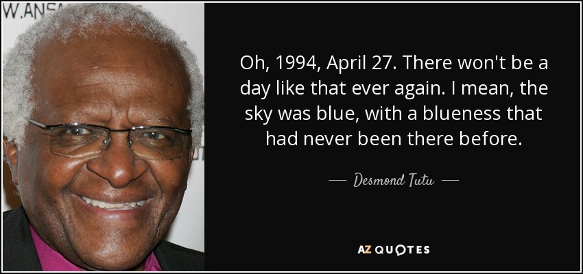 Oh, 1994, April 27. There won't be a day like that ever again. I mean, the sky was blue, with a blueness that had never been there before. - Desmond Tutu