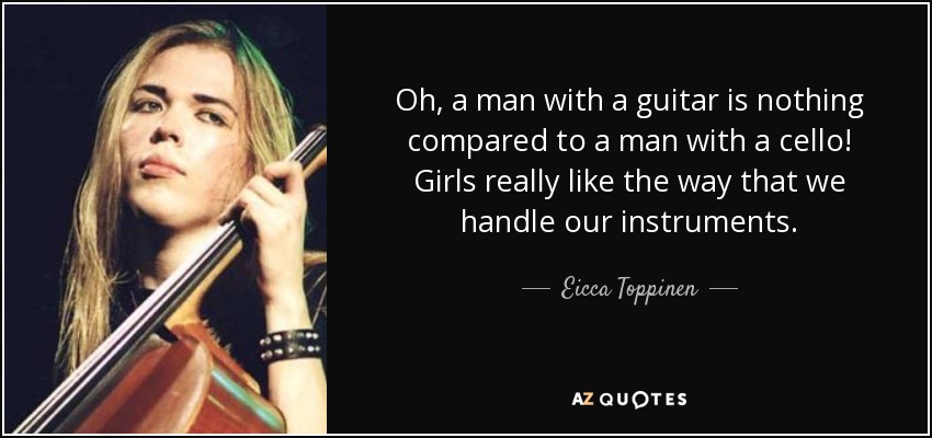 Oh, a man with a guitar is nothing compared to a man with a cello! Girls really like the way that we handle our instruments. - Eicca Toppinen