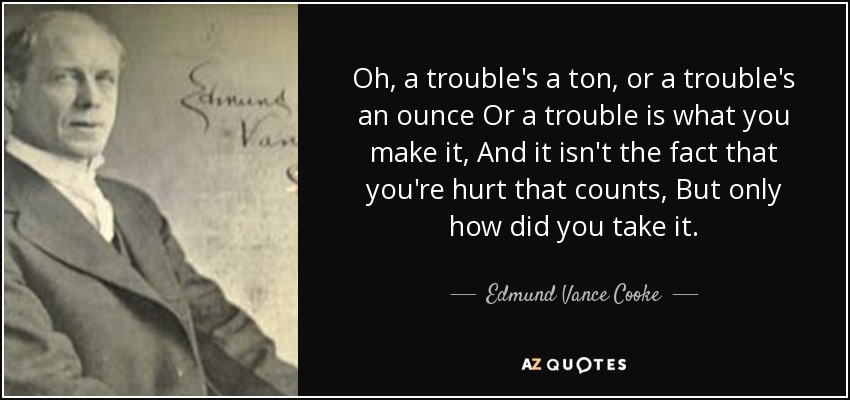 Oh, a trouble's a ton, or a trouble's an ounce Or a trouble is what you make it, And it isn't the fact that you're hurt that counts, But only how did you take it. - Edmund Vance Cooke