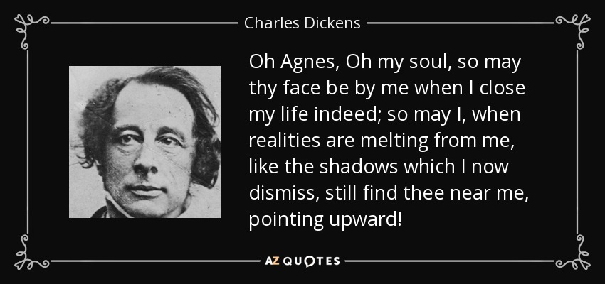 Oh Agnes, Oh my soul, so may thy face be by me when I close my life indeed; so may I, when realities are melting from me, like the shadows which I now dismiss, still find thee near me, pointing upward! - Charles Dickens
