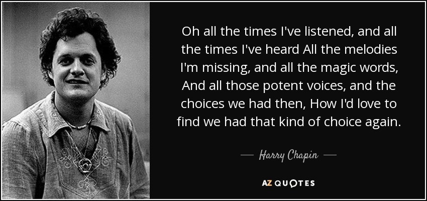 Oh all the times I've listened, and all the times I've heard All the melodies I'm missing, and all the magic words, And all those potent voices, and the choices we had then, How I'd love to find we had that kind of choice again. - Harry Chapin