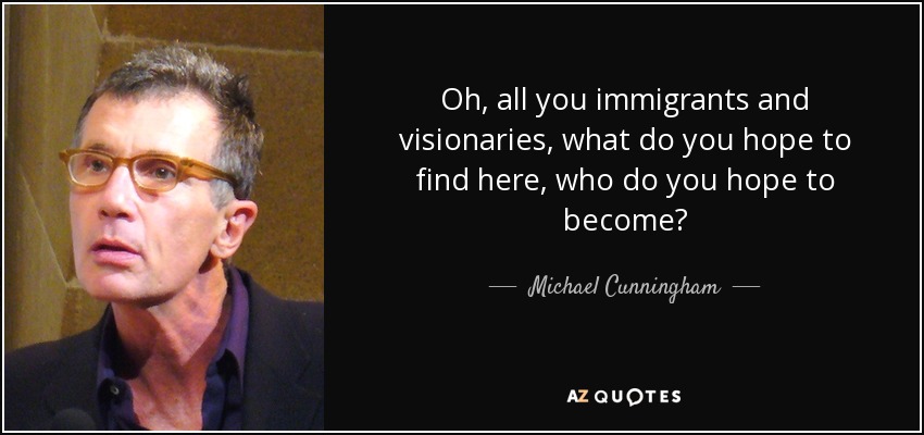 Oh, all you immigrants and visionaries, what do you hope to find here, who do you hope to become? - Michael Cunningham
