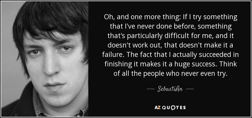 Oh, and one more thing: If I try something that I've never done before, something that's particularly difficult for me, and it doesn't work out, that doesn't make it a failure. The fact that I actually succeeded in finishing it makes it a huge success. Think of all the people who never even try. - SebastiAn