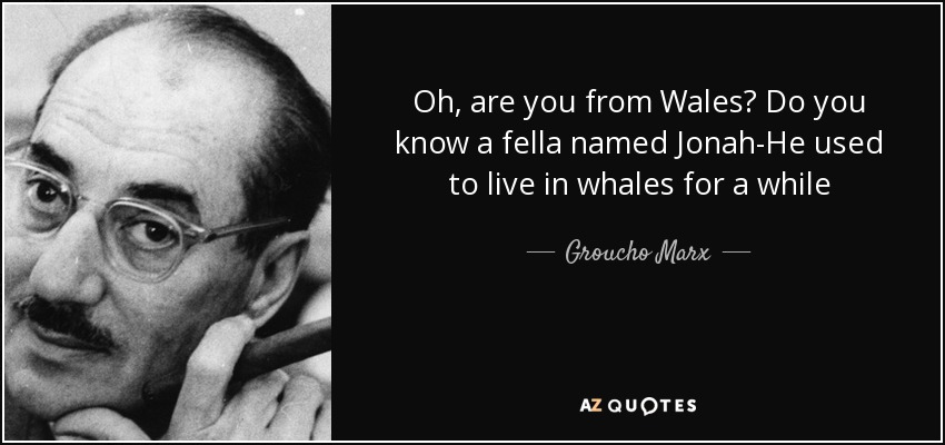 Oh, are you from Wales? Do you know a fella named Jonah-He used to live in whales for a while - Groucho Marx