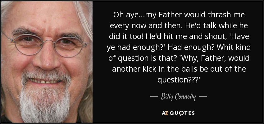 Oh aye...my Father would thrash me every now and then. He'd talk while he did it too! He'd hit me and shout, 'Have ye had enough?' Had enough? Whit kind of question is that? 'Why, Father, would another kick in the balls be out of the question???' - Billy Connolly