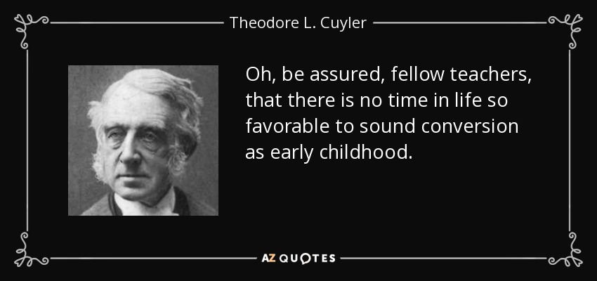 Oh, be assured, fellow teachers, that there is no time in life so favorable to sound conversion as early childhood. - Theodore L. Cuyler