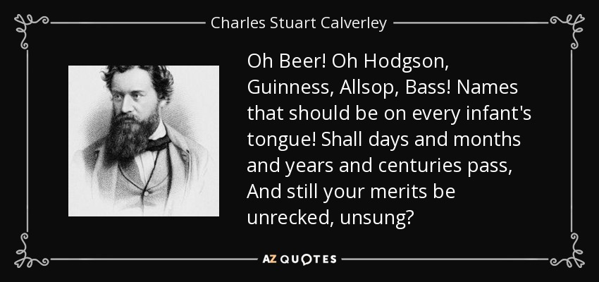 Oh Beer! Oh Hodgson, Guinness, Allsop, Bass! Names that should be on every infant's tongue! Shall days and months and years and centuries pass, And still your merits be unrecked, unsung? - Charles Stuart Calverley