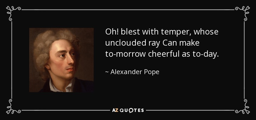 Oh! blest with temper, whose unclouded ray Can make to-morrow cheerful as to-day. - Alexander Pope