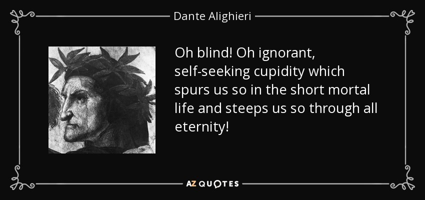 Oh blind! Oh ignorant, self-seeking cupidity which spurs us so in the short mortal life and steeps us so through all eternity! - Dante Alighieri