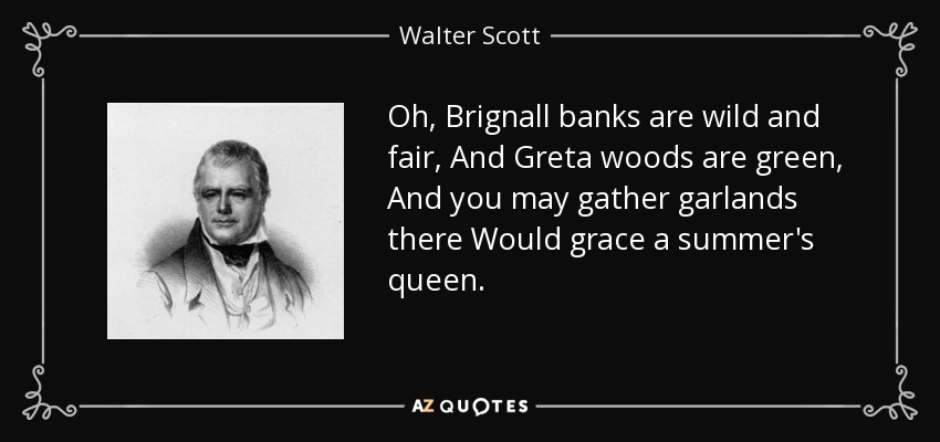 Oh, Brignall banks are wild and fair, And Greta woods are green, And you may gather garlands there Would grace a summer's queen. - Walter Scott