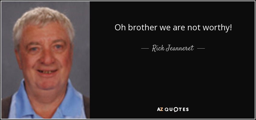 Oh brother we are not worthy! - Rick Jeanneret