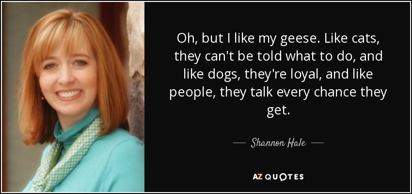 Oh, but I like my geese. Like cats, they can't be told what to do, and like dogs, they're loyal, and like people, they talk every chance they get. - Shannon Hale