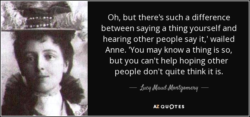 Oh, but there's such a difference between saying a thing yourself and hearing other people say it,' wailed Anne. 'You may know a thing is so, but you can't help hoping other people don't quite think it is. - Lucy Maud Montgomery