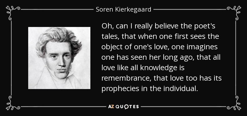 Oh, can I really believe the poet's tales, that when one first sees the object of one's love, one imagines one has seen her long ago, that all love like all knowledge is remembrance, that love too has its prophecies in the individual. - Soren Kierkegaard