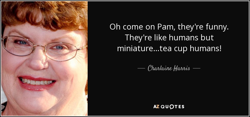 Oh come on Pam, they're funny. They're like humans but miniature...tea cup humans! - Charlaine Harris