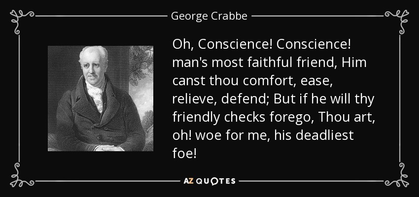 Oh, Conscience! Conscience! man's most faithful friend, Him canst thou comfort, ease, relieve, defend; But if he will thy friendly checks forego, Thou art, oh! woe for me, his deadliest foe! - George Crabbe
