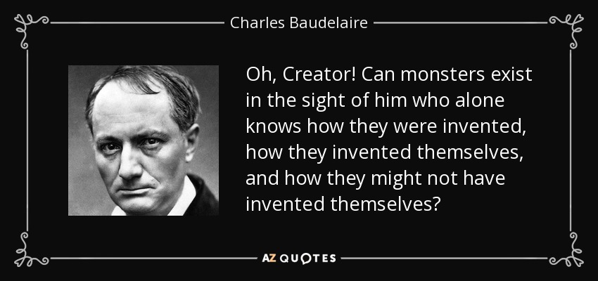 Oh, Creator! Can monsters exist in the sight of him who alone knows how they were invented, how they invented themselves, and how they might not have invented themselves? - Charles Baudelaire