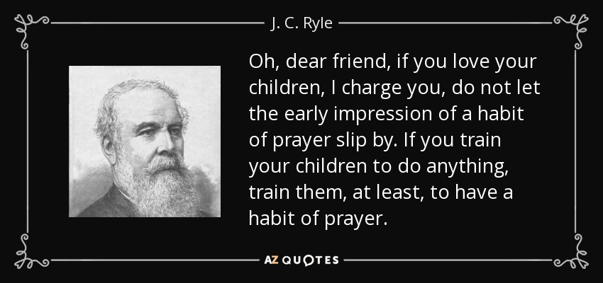 Oh, dear friend, if you love your children, I charge you, do not let the early impression of a habit of prayer slip by. If you train your children to do anything, train them, at least, to have a habit of prayer. - J. C. Ryle