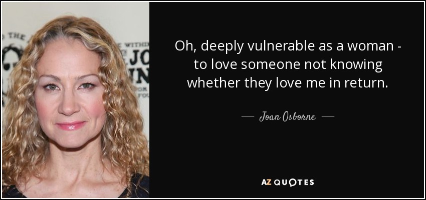 Oh, deeply vulnerable as a woman - to love someone not knowing whether they love me in return. - Joan Osborne