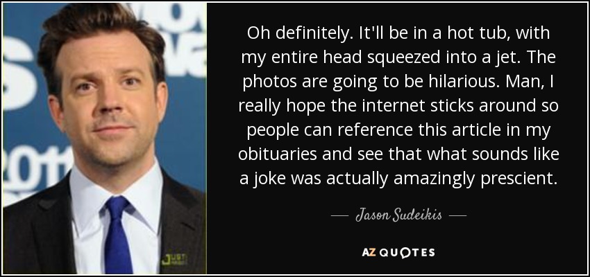 Oh definitely. It'll be in a hot tub, with my entire head squeezed into a jet. The photos are going to be hilarious. Man, I really hope the internet sticks around so people can reference this article in my obituaries and see that what sounds like a joke was actually amazingly prescient. - Jason Sudeikis