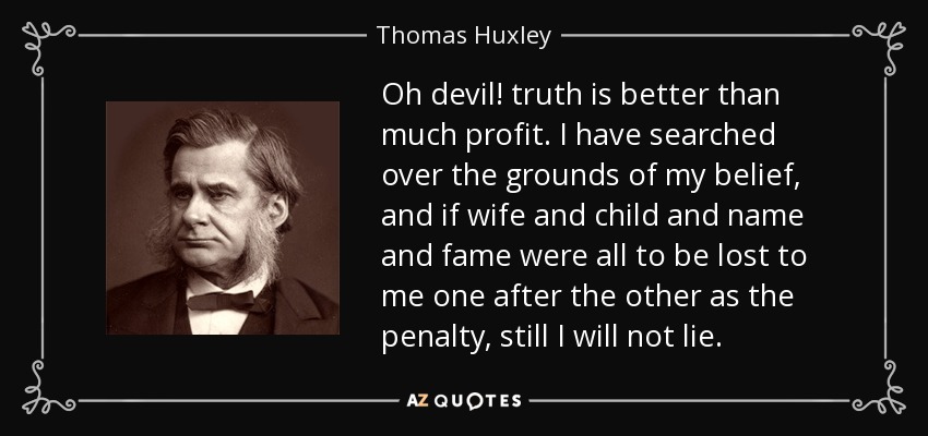 Oh devil! truth is better than much profit. I have searched over the grounds of my belief, and if wife and child and name and fame were all to be lost to me one after the other as the penalty, still I will not lie. - Thomas Huxley