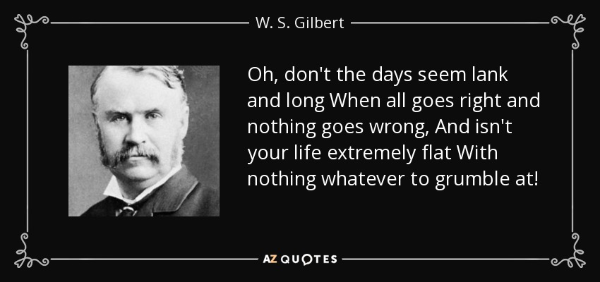 Oh, don't the days seem lank and long When all goes right and nothing goes wrong, And isn't your life extremely flat With nothing whatever to grumble at! - W. S. Gilbert