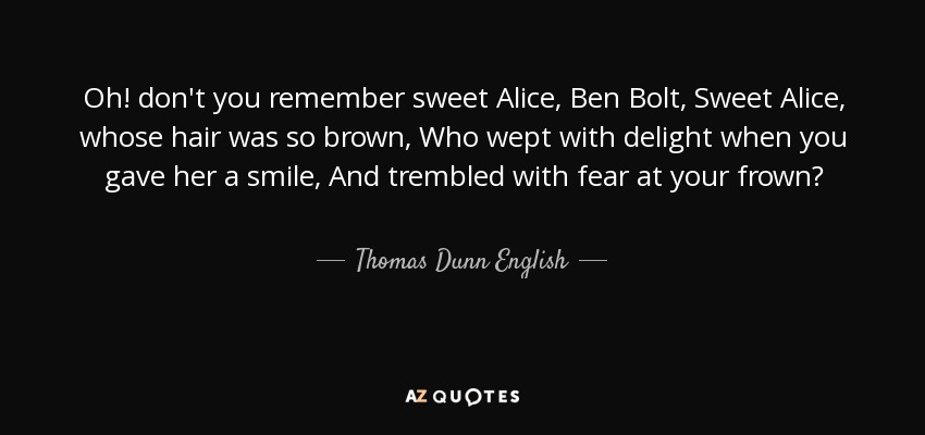 Oh! don't you remember sweet Alice, Ben Bolt, Sweet Alice, whose hair was so brown, Who wept with delight when you gave her a smile, And trembled with fear at your frown? - Thomas Dunn English