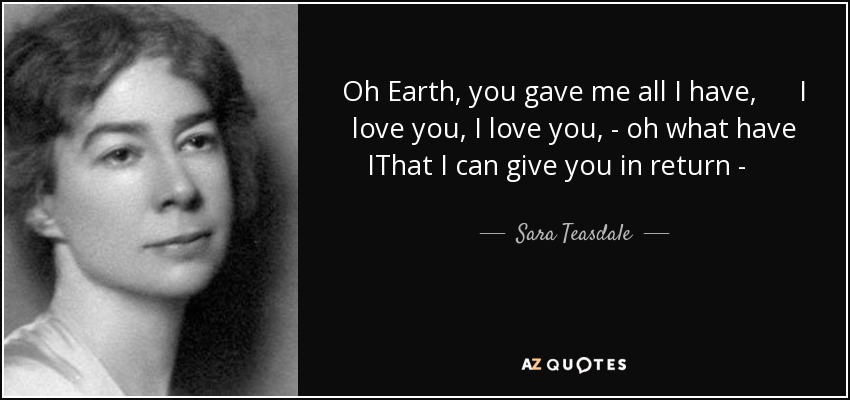 Oh Earth, you gave me all I have, I love you, I love you, - oh what have IThat I can give you in return - Except my body after I die? - Sara Teasdale