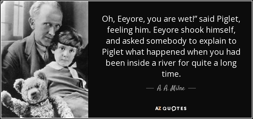 Oh, Eeyore, you are wet!” said Piglet, feeling him. Eeyore shook himself, and asked somebody to explain to Piglet what happened when you had been inside a river for quite a long time. - A. A. Milne