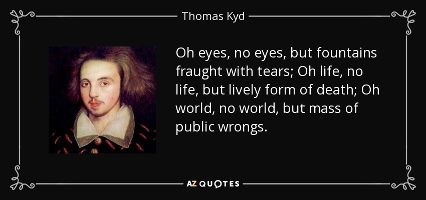 Oh eyes, no eyes, but fountains fraught with tears; Oh life, no life, but lively form of death; Oh world, no world, but mass of public wrongs. - Thomas Kyd