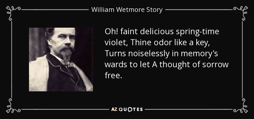 Oh! faint delicious spring-time violet, Thine odor like a key, Turns noiselessly in memory's wards to let A thought of sorrow free. - William Wetmore Story