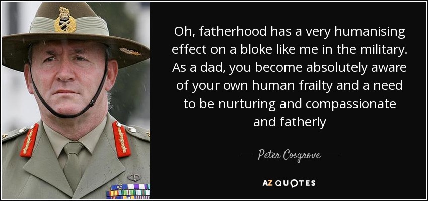 Oh, fatherhood has a very humanising effect on a bloke like me in the military. As a dad, you become absolutely aware of your own human frailty and a need to be nurturing and compassionate and fatherly - Peter Cosgrove