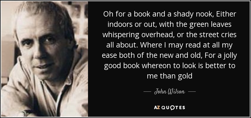 Oh for a book and a shady nook, Either indoors or out, with the green leaves whispering overhead, or the street cries all about. Where I may read at all my ease both of the new and old, For a jolly good book whereon to look is better to me than gold - John Wilson