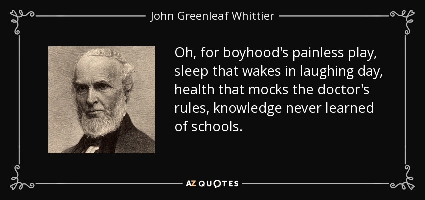 Oh, for boyhood's painless play, sleep that wakes in laughing day, health that mocks the doctor's rules, knowledge never learned of schools. - John Greenleaf Whittier