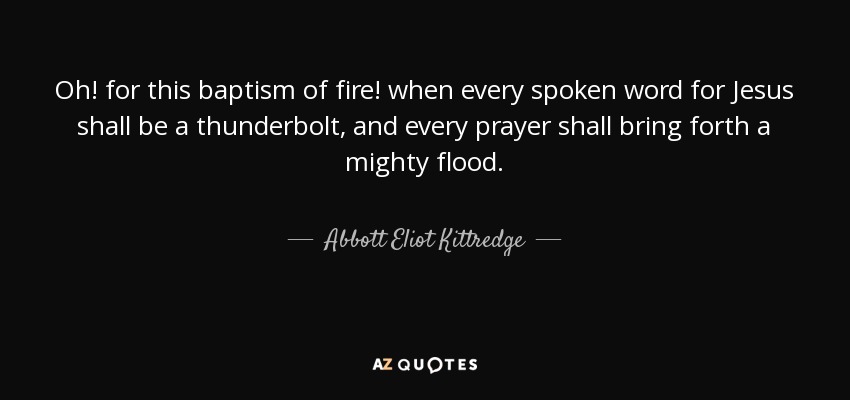 Oh! for this baptism of fire! when every spoken word for Jesus shall be a thunderbolt, and every prayer shall bring forth a mighty flood. - Abbott Eliot Kittredge