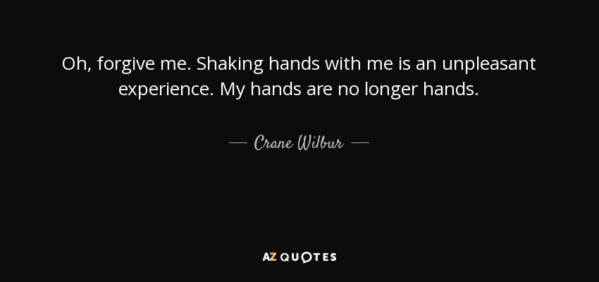 Oh, forgive me. Shaking hands with me is an unpleasant experience. My hands are no longer hands. - Crane Wilbur
