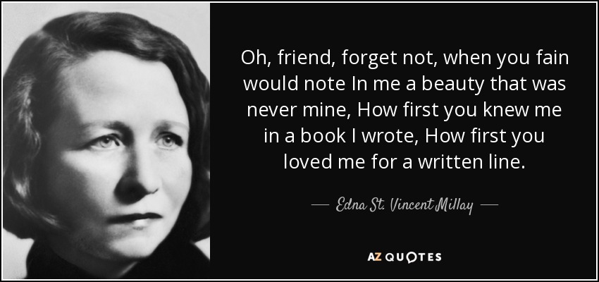 Oh, friend, forget not, when you fain would note In me a beauty that was never mine, How first you knew me in a book I wrote, How first you loved me for a written line. - Edna St. Vincent Millay