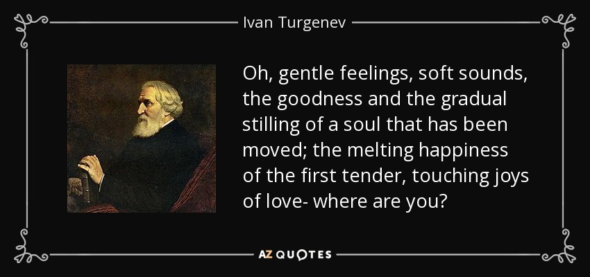 Oh, gentle feelings, soft sounds, the goodness and the gradual stilling of a soul that has been moved; the melting happiness of the first tender, touching joys of love- where are you? - Ivan Turgenev