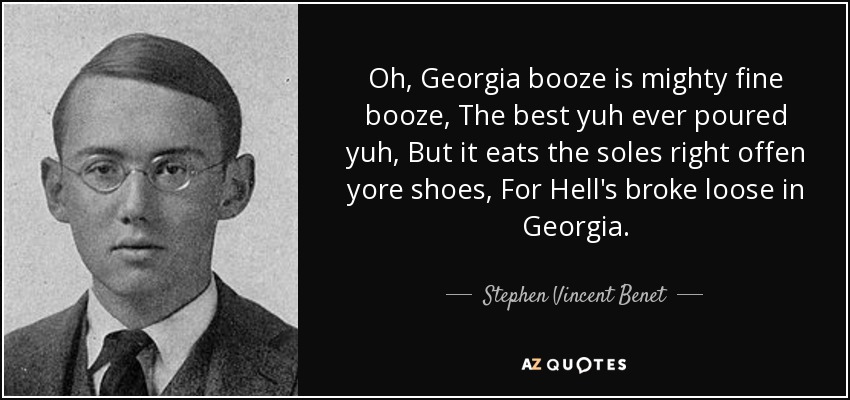 Oh, Georgia booze is mighty fine booze, The best yuh ever poured yuh, But it eats the soles right offen yore shoes, For Hell's broke loose in Georgia. - Stephen Vincent Benet