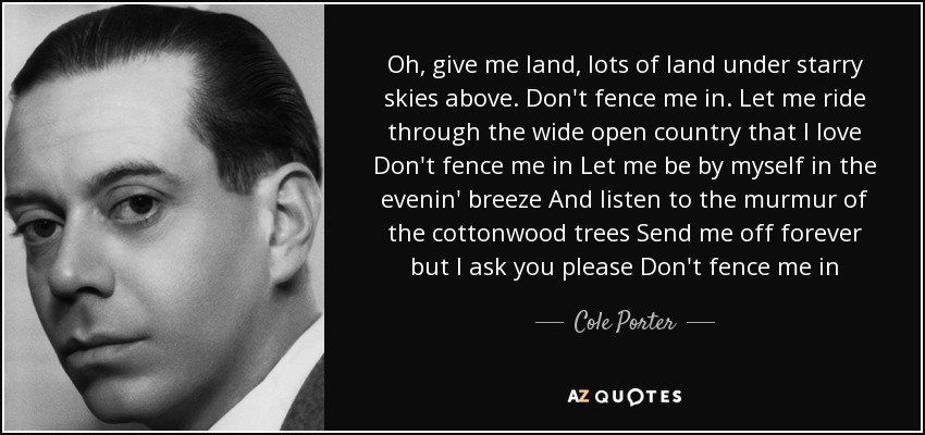 Oh, give me land, lots of land under starry skies above. Don't fence me in. Let me ride through the wide open country that I love Don't fence me in Let me be by myself in the evenin' breeze And listen to the murmur of the cottonwood trees Send me off forever but I ask you please Don't fence me in - Cole Porter