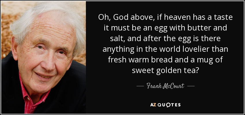 Oh, God above, if heaven has a taste it must be an egg with butter and salt, and after the egg is there anything in the world lovelier than fresh warm bread and a mug of sweet golden tea? - Frank McCourt