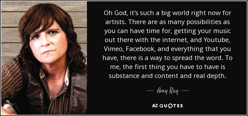 Oh God, it's such a big world right now for artists. There are as many possibilities as you can have time for, getting your music out there with the internet, and Youtube, Vimeo, Facebook, and everything that you have, there is a way to spread the word. To me, the first thing you have to have is substance and content and real depth. - Amy Ray