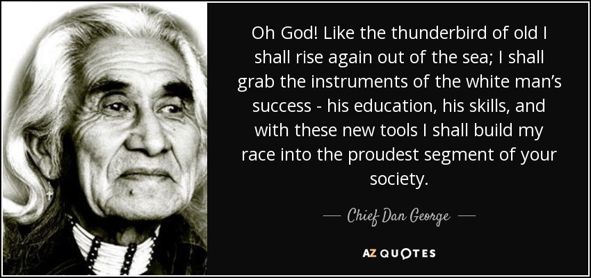 Oh God! Like the thunderbird of old I shall rise again out of the sea; I shall grab the instruments of the white man’s success - his education, his skills, and with these new tools I shall build my race into the proudest segment of your society. - Chief Dan George