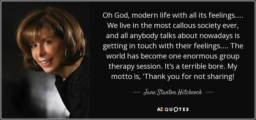 Oh God, modern life with all its feelings. ... We live in the most callous society ever, and all anybody talks about nowadays is getting in touch with their feelings. ... The world has become one enormous group therapy session. It's a terrible bore. My motto is, 'Thank you for not sharing! - Jane Stanton Hitchcock